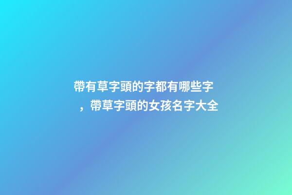 帶有草字頭的字都有哪些字，帶草字頭的女孩名字大全-第1張-觀點(diǎn)-玄機(jī)派